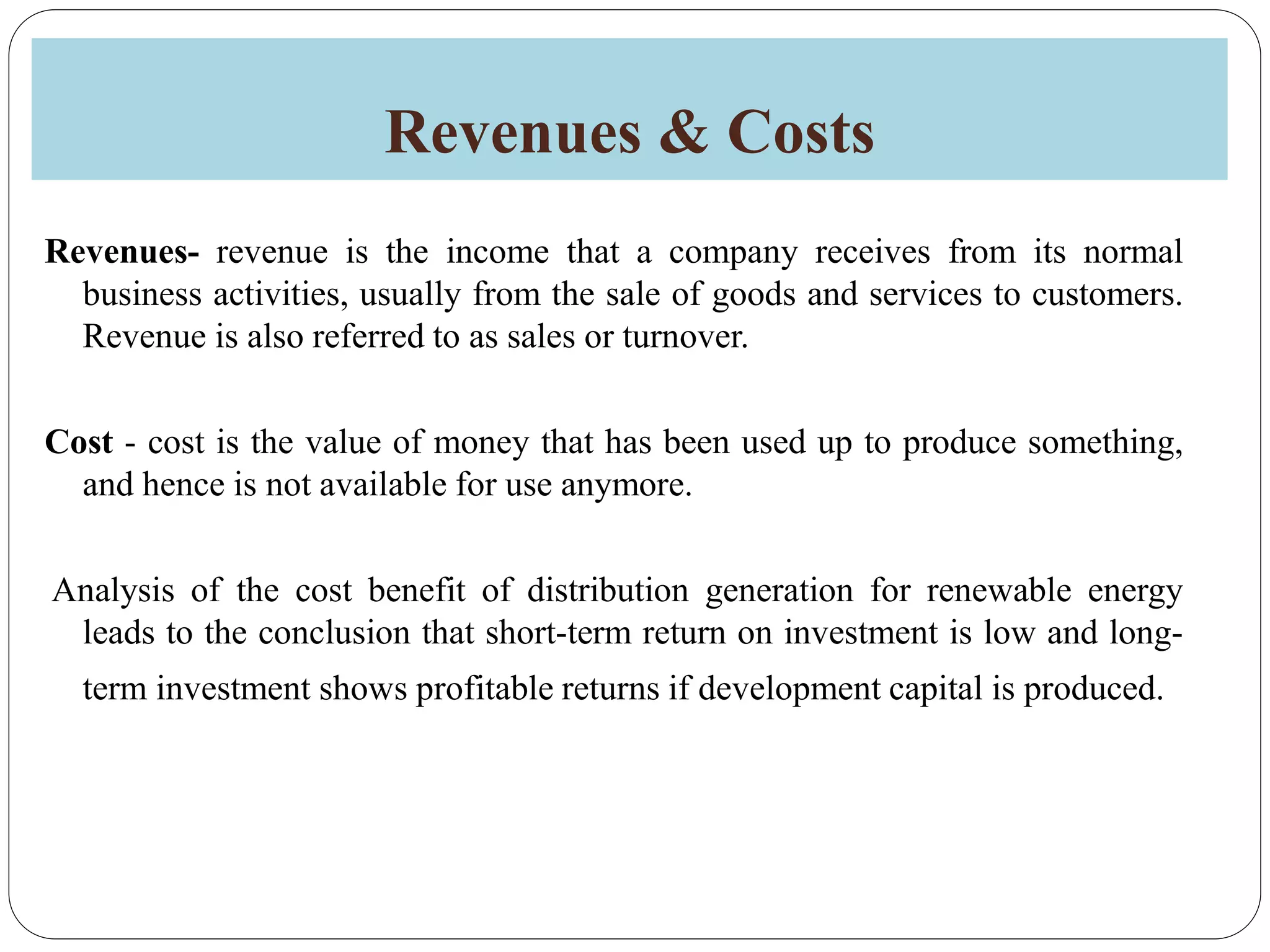 Revenues & Costs
Revenues- revenue is the income that a company receives from its normal
business activities, usually from the sale of goods and services to customers.
Revenue is also referred to as sales or turnover.
Cost - cost is the value of money that has been used up to produce something,
and hence is not available for use anymore.
Analysis of the cost benefit of distribution generation for renewable energy
leads to the conclusion that short-term return on investment is low and long-
term investment shows profitable returns if development capital is produced.
 