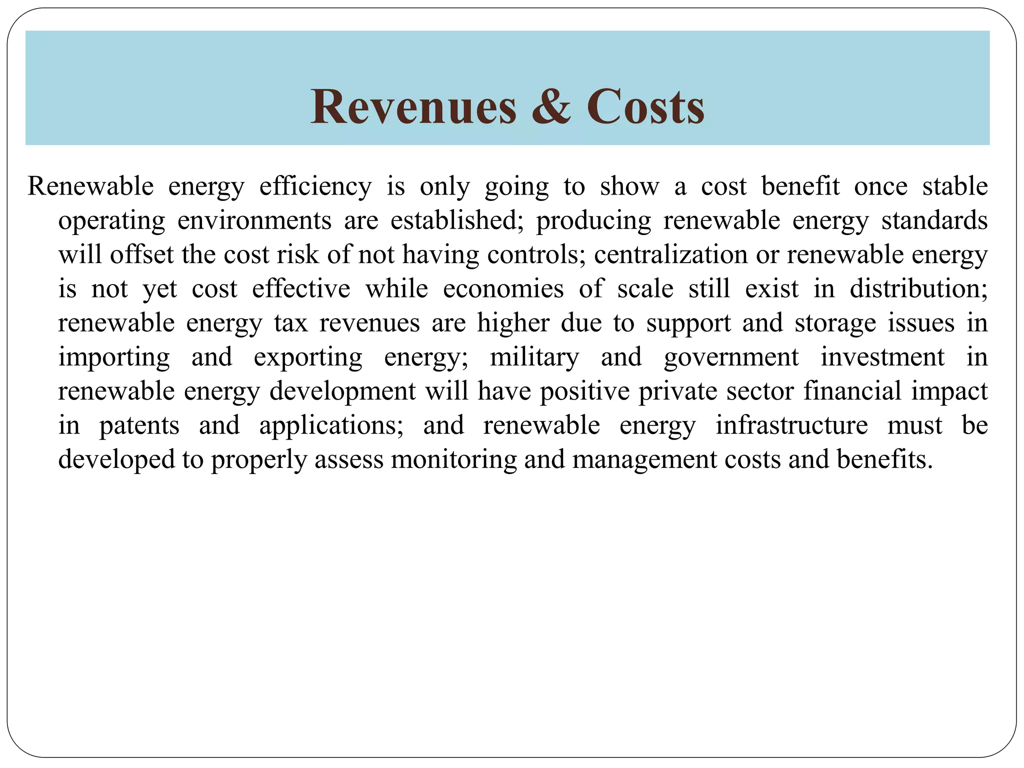 Revenues & Costs
Renewable energy efficiency is only going to show a cost benefit once stable
operating environments are established; producing renewable energy standards
will offset the cost risk of not having controls; centralization or renewable energy
is not yet cost effective while economies of scale still exist in distribution;
renewable energy tax revenues are higher due to support and storage issues in
importing and exporting energy; military and government investment in
renewable energy development will have positive private sector financial impact
in patents and applications; and renewable energy infrastructure must be
developed to properly assess monitoring and management costs and benefits.
 