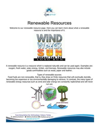 Renewable Resources
Welcome to our renewable resource page. Here you can learn more about what a renewable
resource is and the importance of it.
A renewable resource is a resource which is replaced naturally and can be used again. Examples are:
oxygen, fresh water, solar energy, timber, and biomass. Renewable resources may also include
goods commodities such as wood, paper and leather.
Types of renewable sources:
Fossil fuels are non-renewable, that is, they draw on finite resources that will eventually dwindle,
becoming too expensive or too environmentally damaging to retrieve. In contrast, the many types of
renewable energy resources-such as wind and solar energy-are constantly replenished and will never
run out.
 