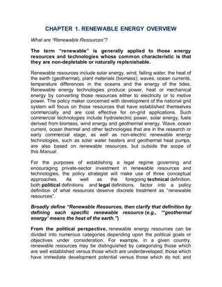 CHAPTER 1. RENEWABLE ENERGY OVERVIEW
What are “Renewable Resources”?
The term “renewable” is generally applied to those energy
resources and technologies whose common characteristic is that
they are non-depletable or naturally replenishable.
Renewable resources include solar energy, wind, falling water, the heat of
the earth (geothermal), plant materials (biomass), waves, ocean currents,
temperature differences in the oceans and the energy of the tides.
Renewable energy technologies produce power, heat or mechanical
energy by converting those resources either to electricity or to motive
power. The policy maker concerned with development of the national grid
system will focus on those resources that have established themselves
commercially and are cost effective for on-grid applications. Such
commercial technologies include hydroelectric power, solar energy, fuels
derived from biomass, wind energy and geothermal energy. Wave, ocean
current, ocean thermal and other technologies that are in the research or
early commercial stage, as well as non-electric renewable energy
technologies, such as solar water heaters and geothermal heat pumps,
are also based on renewable resources, but outside the scope of
this Manual.
For the purposes of establishing a legal regime governing and
encouraging private-sector investment in renewable resources and
technologies, the policy strategist will make use of three conceptual
approaches. As well as the foregoing technical definition,
both political definitions and legal definitions, factor into a policy
definition of what resources deserve discrete treatment as “renewable
resources”.
Broadly define “Renewable Resources, then clarify that definition by
defining each specific renewable resource (e.g., “‘geothermal
energy’ means the heat of the earth.”)
From the political perspective, renewable energy resources can be
divided into numerous categories depending upon the political goals or
objectives under consideration. For example, in a given country,
renewable resources may be distinguished by categorizing those which
are well established versus those which are underdeveloped; those which
have immediate development potential versus those which do not; and
 