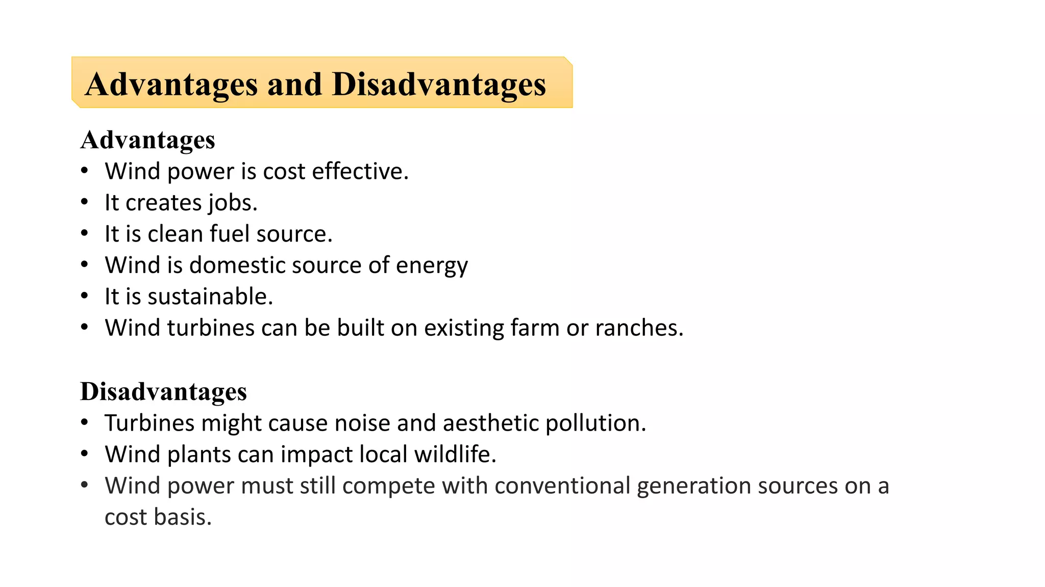 Advantages
• Wind power is cost effective.
• It creates jobs.
• It is clean fuel source.
• Wind is domestic source of energy
• It is sustainable.
• Wind turbines can be built on existing farm or ranches.
Disadvantages
• Turbines might cause noise and aesthetic pollution.
• Wind plants can impact local wildlife.
• Wind power must still compete with conventional generation sources on a
cost basis.
Advantages and Disadvantages
 