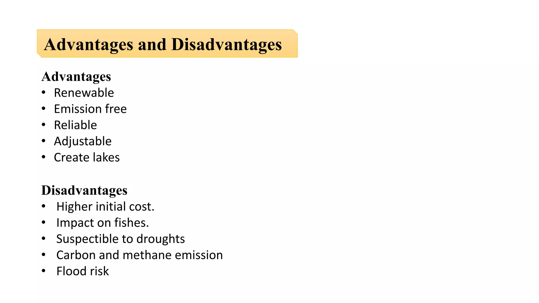Advantages
• Renewable
• Emission free
• Reliable
• Adjustable
• Create lakes
Disadvantages
• Higher initial cost.
• Impact on fishes.
• Suspectible to droughts
• Carbon and methane emission
• Flood risk
Advantages and Disadvantages
 