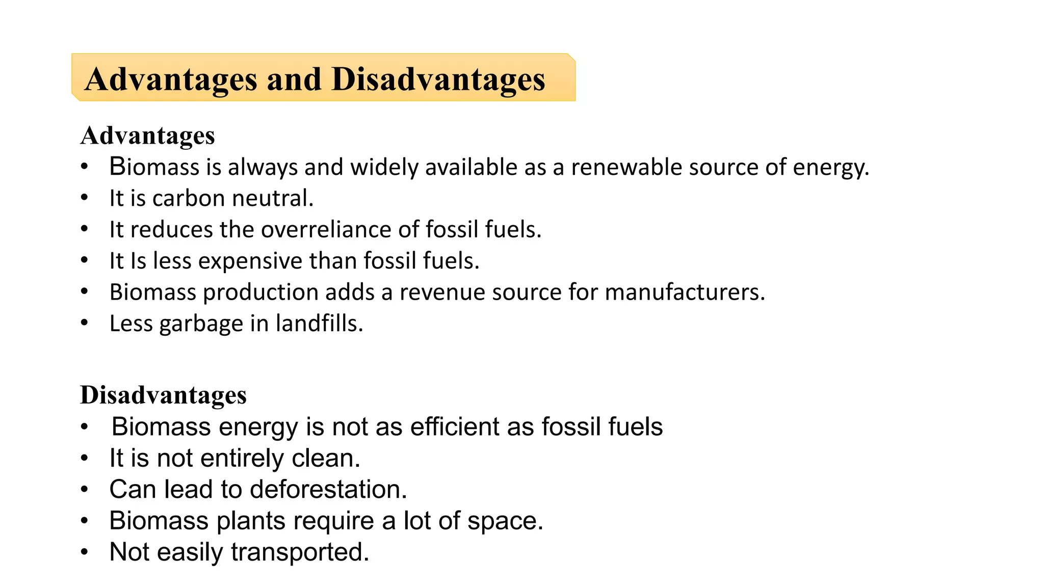 Advantages
• Biomass is always and widely available as a renewable source of energy.
• It is carbon neutral.
• It reduces the overreliance of fossil fuels.
• It Is less expensive than fossil fuels.
• Biomass production adds a revenue source for manufacturers.
• Less garbage in landfills.
Disadvantages
• Biomass energy is not as efficient as fossil fuels
• It is not entirely clean.
• Can lead to deforestation.
• Biomass plants require a lot of space.
• Not easily transported.
Advantages and Disadvantages
 