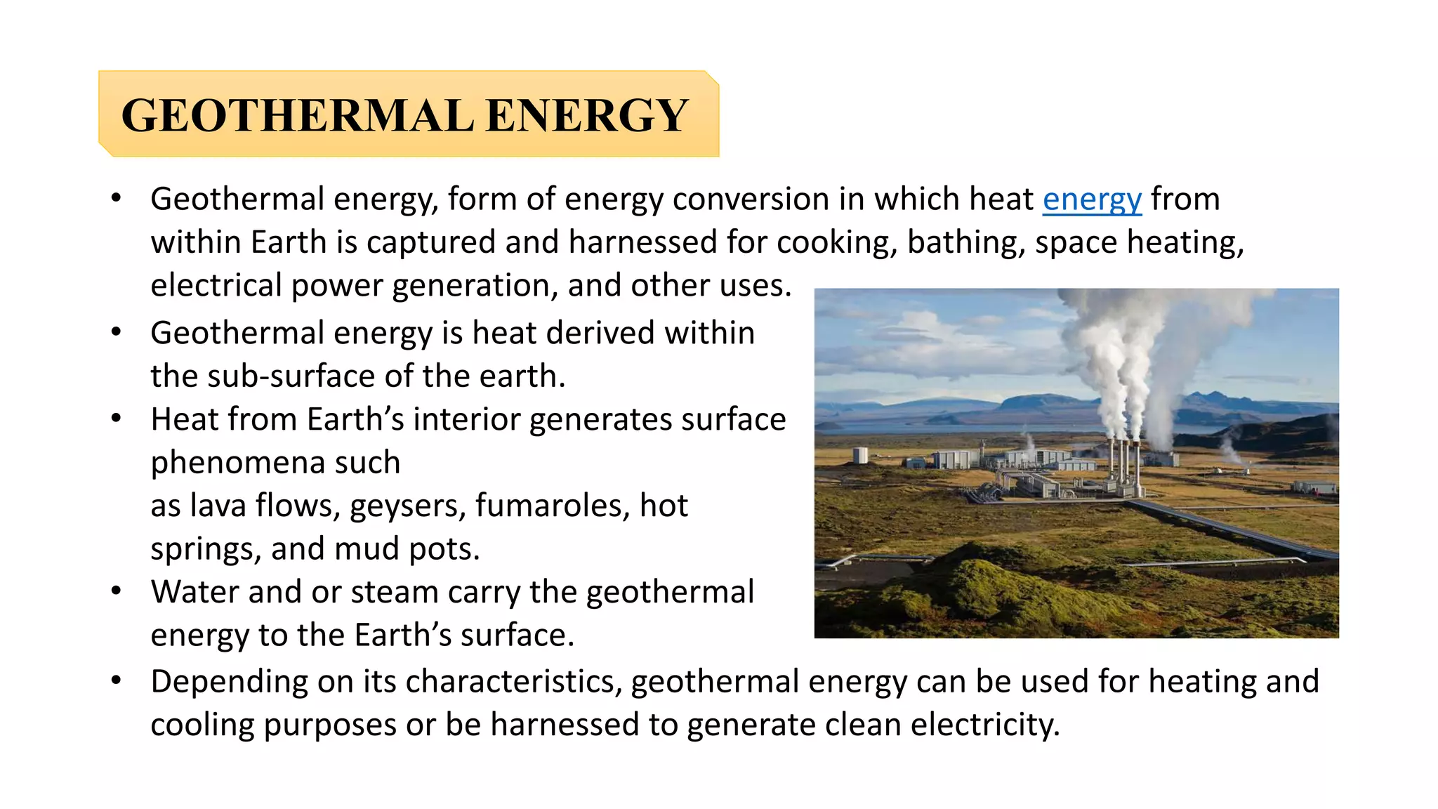 GEOTHERMAL ENERGY
• Geothermal energy, form of energy conversion in which heat energy from
within Earth is captured and harnessed for cooking, bathing, space heating,
electrical power generation, and other uses.
• Depending on its characteristics, geothermal energy can be used for heating and
cooling purposes or be harnessed to generate clean electricity.
• Geothermal energy is heat derived within
the sub-surface of the earth.
• Heat from Earth’s interior generates surface
phenomena such
as lava flows, geysers, fumaroles, hot
springs, and mud pots.
• Water and or steam carry the geothermal
energy to the Earth’s surface.
 