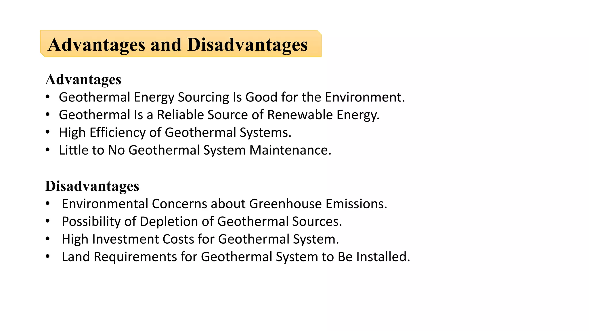 Advantages
• Geothermal Energy Sourcing Is Good for the Environment.
• Geothermal Is a Reliable Source of Renewable Energy.
• High Efficiency of Geothermal Systems.
• Little to No Geothermal System Maintenance.
Disadvantages
• Environmental Concerns about Greenhouse Emissions.
• Possibility of Depletion of Geothermal Sources.
• High Investment Costs for Geothermal System.
• Land Requirements for Geothermal System to Be Installed.
Advantages and Disadvantages
 