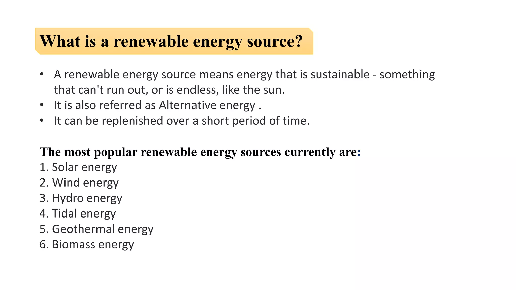 What is a renewable energy source?
• A renewable energy source means energy that is sustainable - something
that can't run out, or is endless, like the sun.
• It is also referred as Alternative energy .
• It can be replenished over a short period of time.
The most popular renewable energy sources currently are:
1. Solar energy
2. Wind energy
3. Hydro energy
4. Tidal energy
5. Geothermal energy
6. Biomass energy
 