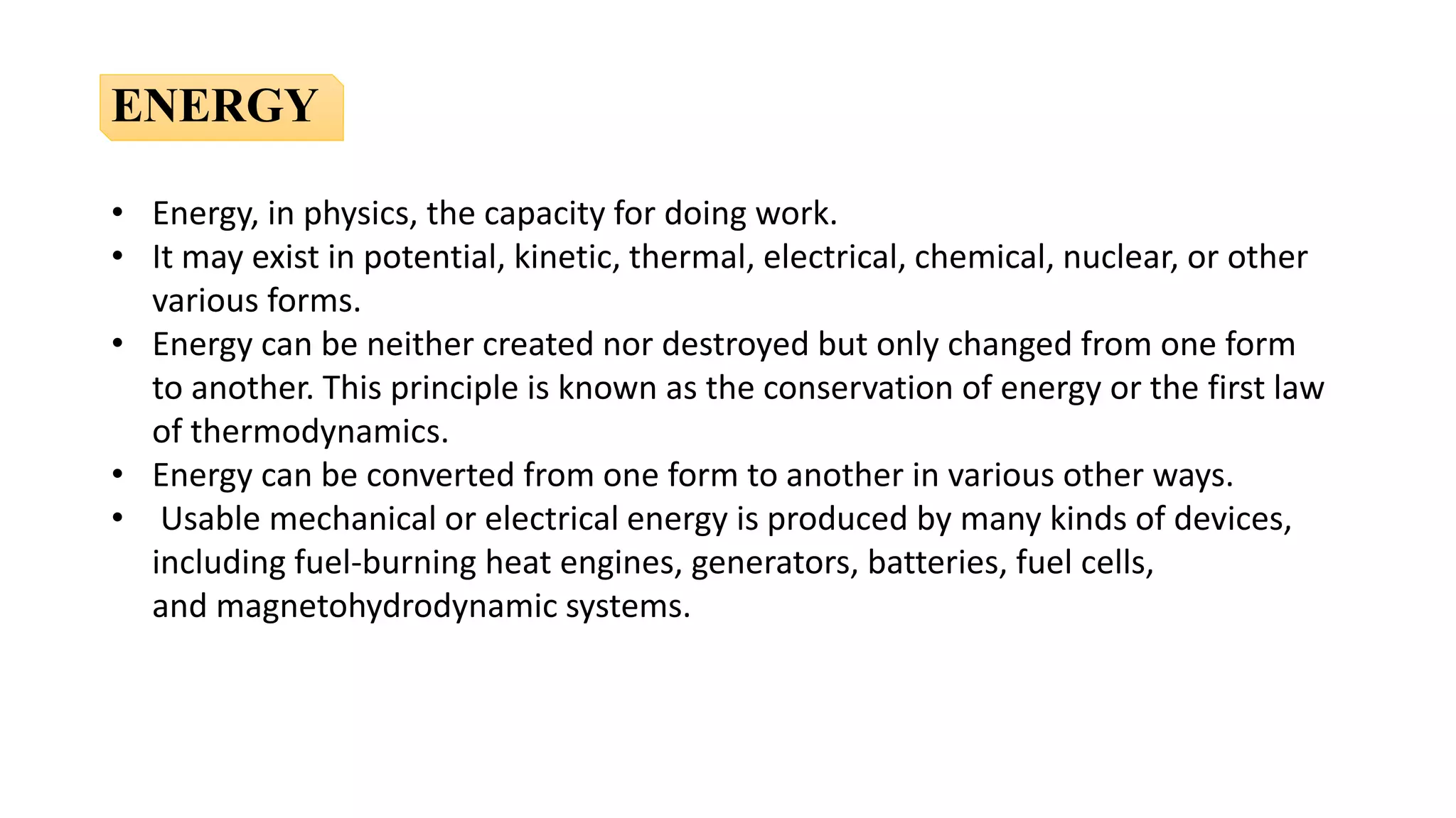 • Energy, in physics, the capacity for doing work.
• It may exist in potential, kinetic, thermal, electrical, chemical, nuclear, or other
various forms.
• Energy can be neither created nor destroyed but only changed from one form
to another. This principle is known as the conservation of energy or the first law
of thermodynamics.
• Energy can be converted from one form to another in various other ways.
• Usable mechanical or electrical energy is produced by many kinds of devices,
including fuel-burning heat engines, generators, batteries, fuel cells,
and magnetohydrodynamic systems.
ENERGY
 