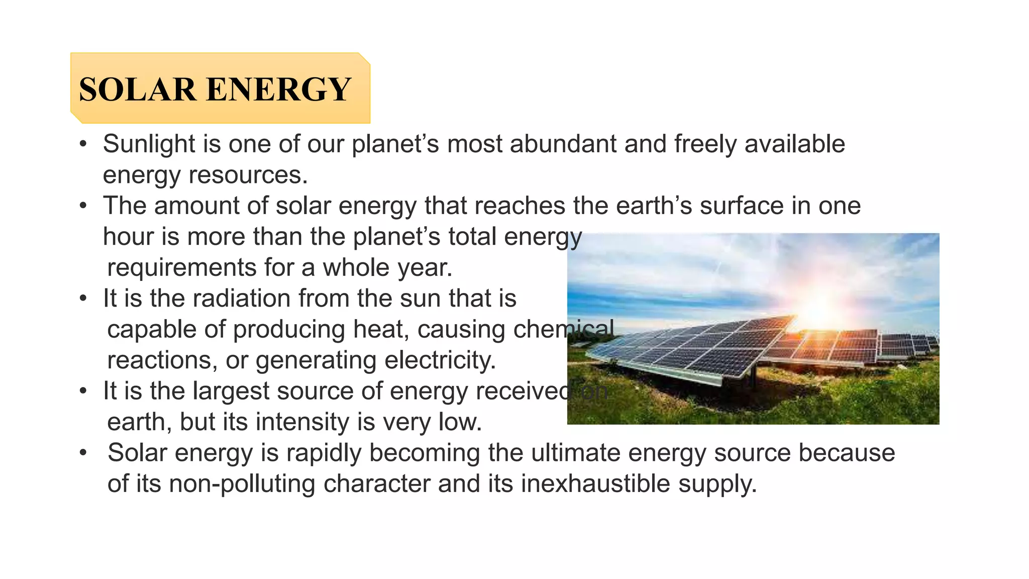 • Sunlight is one of our planet’s most abundant and freely available
energy resources.
• The amount of solar energy that reaches the earth’s surface in one
hour is more than the planet’s total energy
requirements for a whole year.
• It is the radiation from the sun that is
capable of producing heat, causing chemical
reactions, or generating electricity.
• It is the largest source of energy received on
earth, but its intensity is very low.
• Solar energy is rapidly becoming the ultimate energy source because
of its non-polluting character and its inexhaustible supply.
SOLAR ENERGY
 