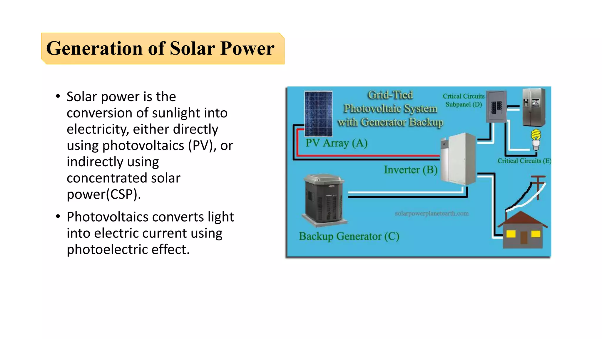 Generation of Solar Power
• Solar power is the
conversion of sunlight into
electricity, either directly
using photovoltaics (PV), or
indirectly using
concentrated solar
power(CSP).
• Photovoltaics converts light
into electric current using
photoelectric effect.
 