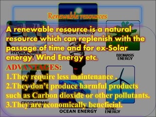 A renewable resource is a natural
resource which can replenish with the
passage of time and for ex-Solar
energy, Wind Energy etc.
ADVANTAGES:
1.They require less maintenance .
2.They don’t produce harmful products
such as Carbon dioxide or other pollutants.
3.They are economically beneficial.
 