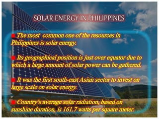The most common one of the resources in
Philippines is solar energy.
Its geographical position is just over equator due to
which a large amount of solar power can be gathered.
It was the first south-east Asian sector to invest on
large scale on solar energy.
Country’s average solar radiation, based on
sunshine duration, is 161.7 watts per square meter.
 