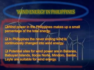 Wind power in the Philippines makes up a small
percentage of the total energy.
 In Philippines the never ending wind is
continuously changed into wind energy.
 Potential sites for wind power are in Batanes,
Babuyan Islands, Ilocos Norte, Mindoro, Samar,
Leyte are suitable for wind energy.
 