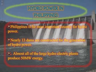 Philippines is far most important country for hydro
power.
Nearly 13 dams are constructed for the generation
of hydro power.
. Almost all of the large hydro electric plants
produce 50MW energy.
 
