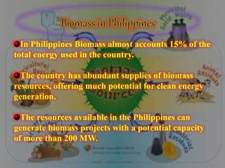 In Philippines Biomass almost accounts 15% of the
total energy used in the country.
The country has abundant supplies of biomass
resources, offering much potential for clean energy
generation.
The resources available in the Philippines can
generate biomass projects with a potential capacity
of more than 200 MW.
 