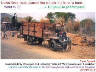 Looks like a truck, quacks like a truck, but is not a truck –
What IS it? … A DESAKOTA phenomenon!
Dipak Gyawali
Nepal Academy of Science and Technology & Nepal Water Conservation Foundation
Durham University Webinar on Rural Energy Access and Decarbonized Transport
26th April 2018
 