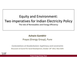 Equity and Environment:
Two imperatives for Indian Electricity Policy
              The role of Renewables and Energy Efficiency




                         Ashwin Gambhir
                    Prayas (Energy Group), Pune

    Contestations at Koodankulam: legitimacy and constraints
    Discussion at Council for Social Development, October 18th 2012, New Delhi



                              Prayas Energy Group, Pune
 