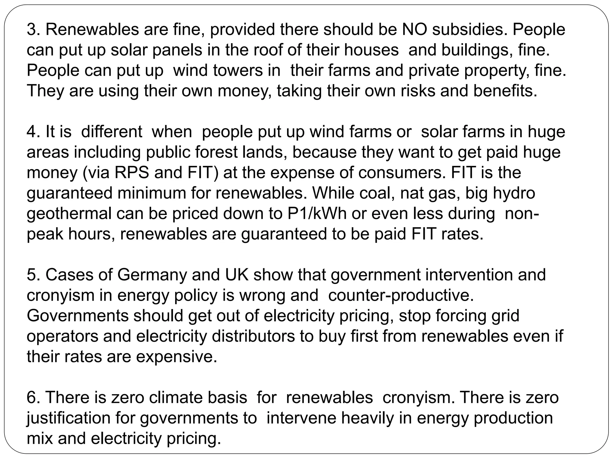 3. Renewables are fine, provided there should be NO subsidies. People
can put up solar panels in the roof of their houses and buildings, fine.
People can put up wind towers in their farms and private property, fine.
They are using their own money, taking their own risks and benefits.
4. It is different when people put up wind farms or solar farms in huge
areas including public forest lands, because they want to get paid huge
money (via RPS and FIT) at the expense of consumers. FIT is the
guaranteed minimum for renewables. While coal, nat gas, big hydro
geothermal can be priced down to P1/kWh or even less during non-
peak hours, renewables are guaranteed to be paid FIT rates.
5. Cases of Germany and UK show that government intervention and
cronyism in energy policy is wrong and counter-productive.
Governments should get out of electricity pricing, stop forcing grid
operators and electricity distributors to buy first from renewables even if
their rates are expensive.
6. There is zero climate basis for renewables cronyism. There is zero
justification for governments to intervene heavily in energy production
mix and electricity pricing.
 