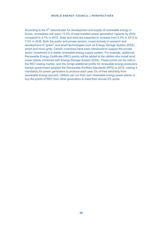 WORLD ENERGY COUNCIL | PERSPECTIVES
9898
According to the 4th
national plan for development and supply of renewable energy in
Korea, renewables will reach 13.4% of total installed power generation capacity by 2035
compared to 3.7% in 2012. Solar and wind are expected to increase from 0.5% in 2012 to
7.5% in 2035. Both the public and private sectors, invest actively in research and
development of “green” and smart technologies such as Energy Storage System (ESS),
smart and micro grids. Certain incentives have been introduced to support the private
sector investment in a stable renewable energy supply system. For example, additional
Renewable Energy Certificate (REC) points will be added to the utilities who install wind
power plants combined with Energy Storage System (ESS). These points can be sold in
the REC trading market, and this brings additional profits for renewable energy producers.
Korean government adopted the Renewable Portfolio Standards (RPS) in 2012, making it
mandatory for power generators to produce each year 2% of their electricity from
renewable energy sources. Utilities can run their own renewable energy power plants or
buy the points of REC from other generators to meet their annual 2% quota.
 