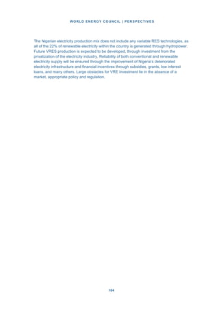 WORLD ENERGY COUNCIL | PERSPECTIVES
104104
The Nigerian electricity production mix does not include any variable RES technologies, as
all of the 22% of renewable electricity within the country is generated through hydropower.
Future VRES production is expected to be developed, through investment from the
privatization of the electricity industry. Reliability of both conventional and renewable
electricity supply will be ensured through the improvement of Nigeria’s deteriorated
electricity infrastructure and financial incentives through subsidies, grants, low interest
loans, and many others. Large obstacles for VRE investment lie in the absence of a
market, appropriate policy and regulation.
 