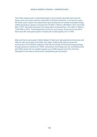 WORLD ENERGY COUNCIL | PERSPECTIVES
108108
The Polish energy sector is historically based on the domestic abundant hard coal and
lignite, which are used to produce nearly 88% of Poland’s electricity. In the last five years,
the Polish power system has experienced rapid development of variable renewable energy
(VRES) generation capacity increased from 84 MW in 2005 to 3,863 MW in 2014 and 5,056
MW in 2015. Electricity production from these plants increased from 135.5 GWh in 2005 to
7,683 GWh in 2014. The development is driven by wind energy. At the end of June 2015,
there were 981 wind power plants in Poland with a total capacity of 4,117 MW.
Most wind farms are located in North-Western Poland and high potential wind onshore and
offshore sites are located in the Baltic Sea region. Polish public policy ensured the
achievement of the 20/20/20 objective under the EU climate and the third energy package
through generous incentives for VRES. According to the Energy Law Act, connecting to the
grid VRES plants with an installed capacity up to 5 MW requires only 50% of the fee,
calculated on the basis of actual costs of establishing the connection.
 