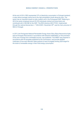WORLD ENERGY COUNCIL | PERSPECTIVES
110110
At the end of 2014, RES represented 37% of electricity consumption in Portugal mainland,
a value above average mainly due to the high precipitation levels along the year. The
sector has an important impact on jobs creation and in the Portuguese GDP. Referring to
2014 the sector employed around 43 478 individuals (indirect and direct jobs) and
contributed with 2 902 M€ for the GDP. The RES directive 2001/77/CE, implemented
through the national decree-law n. º 339-C/2001, December 29th
, was the main precursor of
RES in Portugal.
In 2013, the Portuguese National Renewable Energy Action Plan (Plano Nacional de Ação
para as Energias Renováveis) in accordance with Directive 2009/28/EC on the promotion
of the use of energy from renewable sources, was published. This NREP was prepared in
accordance with the template published by the Commission, and provide detailed
roadmaps of how each Member State expects to reach its legally binding 2020 target for
the share of renewable energy in their final energy consumption.
 