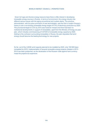 WORLD ENERGY COUNCIL | PERSPECTIVES
114114
Given its huge and diverse energy resource base there is little interest in developing
renewable energy sources in Russia. In terms of environment, the energy industry has
different serious issues with the aging conventional and nuclear plants. The previous
administration, with its active promotion of new technologies, was the first in modern Russia’s
history to set a non-binding renewable energy target of 4.5% of electricity production by 2020.
The provisional target of 2.5% by 2010 was however missed and there had been no
institutional developments in support of renewables, apart from the Ministry of Energy six-year
plan, which includes commissioning of 5.87GW of renewable energy capacity by 2020.
Adding to the confusion surrounding renewables in Russia, the plan stipulates that wind
energy should become the leading technology for new projects.
So far, out of the 3.6GW wind capacity planned to be installed by 2020, only 190 MW been
completed by 2016. Implementation of several renewable energy projects initiated in 2013-
2014 has been postponed, as the devaluation of the Russian ruble against hard currency
made the projects too expensive.
 