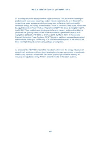 WORLD ENERGY COUNCIL | PERSPECTIVES
116116
As a consequence of a readily available supply of low cost coal, South Africa’s energy is
predominantly coal-based powering a carbon intensive economy. As at 31 March 2014,
conventional power sources remain the primary source of energy, but investment in
renewable energy has rapidly accelerated as a result of a massive, utility scale, Renewable
Energy Independent Power Producer Programme (REIPPPP). Since its inception in 2011,
the REIPPPP has enabled rapid development of energy capacity and investment by the
private sector, growing South Africa’s share of installed RE generation capacity from
negligible in 2010 (0%, IRP 2010) to 2.43% in 2014. By March 2014, 21 Renewable
Energy-Independent Power Producer (RE-IPP) projects had been successfully connected
to the national power grid, contributing 1076 MW of installed capacity. At the end of 2014,
three new RE bid rounds were in various stages of completion.
As a result of the REIPPPP, major shifts have been achieved in the energy industry in an
exceptionally short space of time, demonstrating the country’s commitment to re-orientate
the economy towards a sustainable, low-carbon growth trajectory while securing an
inclusive and equitable society. Annex 1 presents results of the recent auctions.
 