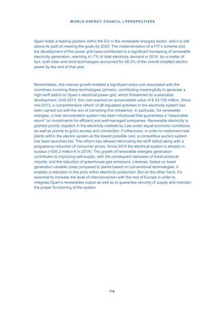 WORLD ENERGY COUNCIL | PERSPECTIVES
118118
Spain holds a leading position within the EU in the renewable energies sector, and it is still
above its path of meeting the goals by 2020. The implementation of a FIT’s scheme and
the development of the power grid have contributed to a significant increasing of renewable
electricity generation, reaching 41.7% of total electricity demand in 2014. As a matter of
fact, both solar and wind technologies accounted for 28.3% of the overall installed electric
power by the end of that year.
Nevertheless, this intense growth entailed a significant extra cost associated with the
incentives involving these technologies (primes), contributing meaningfully to generate a
high tariff deficit on Spain’s electrical power grid, which threatened its sustainable
development. Until 2013, this cost reached an accumulated value of € 43,726 million. Since
mid-2013, a comprehensive reform of all regulated activities in the electricity system has
been carried out with the aim of correcting this imbalance. In particular, for renewable
energies, a new remuneration system has been introduced that guarantees a "reasonable
return" on investments for efficient and well-managed companies. Renewable electricity is
granted priority dispatch in the electricity markets by Law under equal economic conditions,
as well as priority to grid’s access and connection. Furthermore, in order to implement new
plants within the electric system at the lowest possible cost, a competitive auction system
has been launched too. The reform has allowed eliminating the tariff deficit along with a
progressive reduction of consumer prices. Since 2014 the electrical system is already in
surplus (+550.3 million € in 2014). The growth of renewable energies generation
contributes to improving self-supply, with the consequent decrease of fossil products
imports, and the reduction of greenhouse gas emissions. Likewise, based on lower
generation variable costs compared to plants based on conventional technologies, it
enables a reduction in the price within electricity production. But on the other hand, it’s
essential to increase the level of interconnection with the rest of Europe in order to
integrate Spain’s renewables output as well as to guarantee security of supply and maintain
the proper functioning of the system.
 