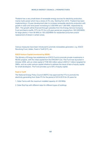 WORLD ENERGY COUNCIL | PERSPECTIVES
120120
Thailand has a very small share of renewable energy sources for electricity production,
mainly hydro power which has a share of 3% only. Starting from 2012, Thailand has been
implementing a 10-year development plan to increase renewable electricity production with
growth in solar and wind power increasing to 3,000 MW and 1,800 MW, respectively by
2021. This growth will be financed through subsidies from the Energy Service Company
Fund and feed-in-tariffs. FIT’s for PV for a 25-year period are ranging from 160 USD/MWh
for large plants (> from 90 MW) to 195 USD/MWh for residential consumers and/or
replacement of diesel in certain areas.
Various measures have been introduced to promote renewables generation, e.g. ESCO
Revolving Fund, Adder, Feed in Tariff (FiT), etc.
ESCO Venture Capital (monitored by DEDE)
The Ministry of Energy has established an ESCO Fund to promote private investments in
RE/EE projects, with the initial capital from the ENCON Fund. The Fund was launched in
October 2008, with an initial capital of THB 500 million (about USD14.7 million) targeted for
SMEs; and as a pilot venture capital initiative to address the issue of lack of equity capital
for small developers. The Fund provides up to 50% of equity capital.
Feed in Tariff
The National Energy Policy Council (NEPC) has approved the FiTs to promote the
electricity generating from Solar PV for the period of 2014-2015 for 25 years for
1. Solar Farms with the maximum installed capacity of ≤ 90 MWp
2. Solar Roof top with different rates for different types of buildings
 
