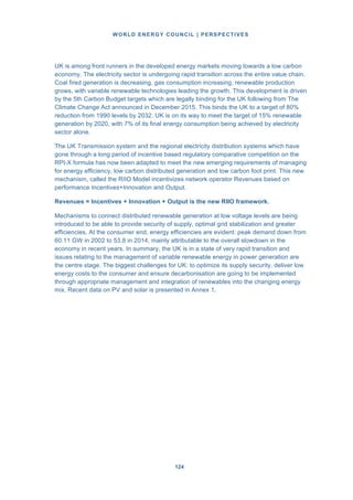 WORLD ENERGY COUNCIL | PERSPECTIVES
124124
UK is among front runners in the developed energy markets moving towards a low carbon
economy. The electricity sector is undergoing rapid transition across the entire value chain.
Coal fired generation is decreasing, gas consumption increasing, renewable production
grows, with variable renewable technologies leading the growth. This development is driven
by the 5th Carbon Budget targets which are legally binding for the UK following from The
Climate Change Act announced in December 2015. This binds the UK to a target of 80%
reduction from 1990 levels by 2032. UK is on its way to meet the target of 15% renewable
generation by 2020, with 7% of its final energy consumption being achieved by electricity
sector alone.
The UK Transmission system and the regional electricity distribution systems which have
gone through a long period of incentive based regulatory comparative competition on the
RPI-X formula has now been adapted to meet the new emerging requirements of managing
for energy efficiency, low carbon distributed generation and low carbon foot print. This new
mechanism, called the RIIO Model incentivizes network operator Revenues based on
performance Incentives+Innovation and Output.
Revenues = Incentives + Innovation + Output is the new RIIO framework.
Mechanisms to connect distributed renewable generation at low voltage levels are being
introduced to be able to provide security of supply, optimal grid stabilization and greater
efficiencies. At the consumer end, energy efficiencies are evident: peak demand down from
60.11 GW in 2002 to 53.8 in 2014, mainly attributable to the overall slowdown in the
economy in recent years. In summary, the UK is in a state of very rapid transition and
issues relating to the management of variable renewable energy in power generation are
the centre stage. The biggest challenges for UK: to optimize its supply security, deliver low
energy costs to the consumer and ensure decarbonisation are going to be implemented
through appropriate management and integration of renewables into the changing energy
mix. Recent data on PV and solar is presented in Annex 1.
 