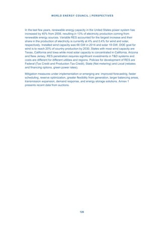 WORLD ENERGY COUNCIL | PERSPECTIVES
126126
In the last few years, renewable energy capacity in the United States power system has
increased by 40% from 2008, resulting in 13% of electricity production coming from
renewable energy sources. Variable RES accounted for the largest increase and their
share in the production of electricity is currently at 4% and 0.4% for wind and solar,
respectively. Installed wind capacity was 66 GW in 2014 and solar 18 GW. DOE goal for
wind is to reach 20% of country production by 2030. States with most wind capacity are
Texas, California and Iowa while most solar capacity is concentrated in California, Arizona
and New Jersey. RES penetration requires significant investments in T&D systems and
costs are different for different utilities and regions. Policies for development of RES are
Federal (Tax Credit and Production Tax Credit), State (Net metering) and Local (rebates
and financing options, green power rates).
Mitigation measures under implementation or emerging are: improved forecasting, faster
scheduling, reserve optimization, greater flexibility from generation, larger balancing areas,
transmission expansion, demand response, and energy storage solutions. Annex 1
presents recent data from auctions.
 
