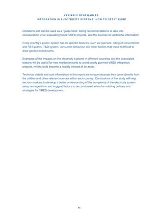 VARIABLE RENEWABLES
INTEGRATION IN ELECTRICITY SYSTEMS: HOW TO GET IT RIGHT
11
conditions and can be used as a “guide book” listing recommendations to take into
consideration when evaluating future VRES projects, and the sources for additional information.
Every country’s power system has its specific features, such as type/size, siting of conventional
and RES plants, T&D system, consumer behaviour and other factors that make it difficult to
draw general conclusions.
Examples of the impacts on the electricity systems in different countries and the associated
lessons will be useful for new market entrants to avoid poorly planned VRES integration
projects, which could become a liability instead of an asset.
Technical details and cost information in this report are unique because they come directly from
the utilities and other relevant sources within each country. Conclusions of the study will help
decision makers to develop a better understanding of the complexity of the electricity system
setup and operation and suggest factors to be considered when formulating policies and
strategies for VRES development.
 