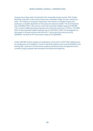 WORLD ENERGY COUNCIL | PERSPECTIVES
128128
Uruguay has a large share of production from renewable energy sources: 82% of total
electricity production in the country comes from renewable energy sources, mainly from
hydro. The majority of Uruguay’s hydropower has however no storage capacity and
production is variable dependent on the yearly and seasonal rainfall. The most important
new VARIABLE RES in the country is wind with presently installed capacity of 485 MW
(13% of total installed generating capacity) and a planned expansion in 2016 to 1,470 MW
(29% of total expected installed capacity) and to 2,300 MW in 2030.The development of
wind power is through auctions and at the 2011, the auction price was around 63
USD/MWh. Auctions for PV have shown values of 90 USD/MWh.
Further 200 MW of plant capacity are expected to come online in 2016. Main objectives for
the development and integration of wind in electricity systems are to provide flexibility to the
existing fleet, expansion of transmission systems and demand side management even if
currently Uruguay operate interconnections with Brazil and Argentina.
 