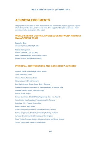 WORLD ENERGY COUNCIL | PERSPECTIVES
132132
ACKNOWLEDGEMENTS
The project team would like to thank the individuals who informed the project’s approach, supplied
information, provided ideas, and reviewed drafts. Their support and insights have made a major
contribution to the development of the report.
WORLD ENERGY COUNCIL KNOWLEDGE NETWORK PROJECT
MANAGEMENT TEAM
Executive Chair
Alessandro Clerici, CESI SpA, Italy
Project Management
Daniele Daminelli, CESI SpA Italy
Elena Virkkala Nekhaev, World Energy Council
Matteo Turacchi, World Energy Council
PRINCIPAL CONTRIBUTORS AND CASE STUDY AUTHORS
Christian Panzer, Wien Energie GmbH, Austria
Todor Balabanov, Austria
Vinicius Pabon, Petrobras, Brazil
Stefan Ulreich, E.ON AS, Germany
Luis-Martin Krämer, Bofest Consul GmbH, Germany
Pradeep Chaturvedi, Association for the Advancement of Science, India
Antonelli Simone Diodato, Enel Group, Italy
Hisham Khatib, Jordan
Dariusz Gulczynski, EkoENERGIA Kogeneracja Sp. z o.o., Poland
Petru Emilian Miga-Papadopol, Transelectrica SA, Romania
Brian Day, IPP – Projects, South Africa
Marta Camacho, NMC, Spain
Suwit Auchariyamet, Institute of Scientific Research, Thailand
Parinya Eakponpisan, Electricity Generating Authority, Thailand
Ashutosh Shastri, EnerStrat Consulting, United Kingdom
María Virginia Echinope, Ministry of Industry, Energy and Mining, Uruguay
Scott J. Olson, Black & Veatch, United States
 