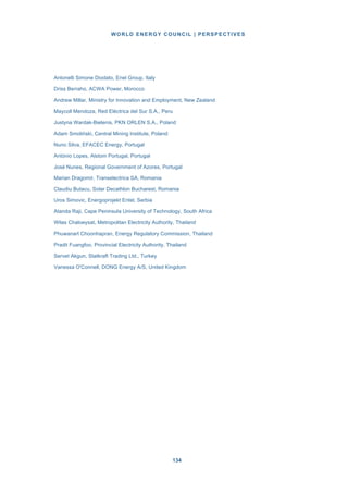 WORLD ENERGY COUNCIL | PERSPECTIVES
134134
Antonelli Simone Diodato, Enel Group, Italy
Driss Berraho, ACWA Power, Morocco
Andrew Millar, Ministry for Innovation and Employment, New Zealand
Maycoll Mendoza, Red Eléctrica del Sur S.A., Peru
Justyna Wardak-Bielenis, PKN ORLEN S.A., Poland
Adam Smoliński, Central Mining Institute, Poland
Nuno Silva, EFACEC Energy, Portugal
António Lopes, Alstom Portugal, Portugal
José Nunes, Regional Government of Azores, Portugal
Marian Dragomir, Transelectrica SA, Romania
Claudiu Butacu, Solar Decathlon Bucharest, Romania
Uros Simovic, Energoprojekt Entel, Serbia
Atanda Raji, Cape Peninsula University of Technology, South Africa
Wilas Chaloeysat, Metropolitan Electricity Authority, Thailand
Phuwanart Choonhapran, Energy Regulatory Commission, Thailand
Pradit Fuangfoo, Provincial Electricity Authority, Thailand
Servet Akgun, Statkraft Trading Ltd., Turkey
Vanessa O'Connell, DONG Energy A/S, United Kingdom
 