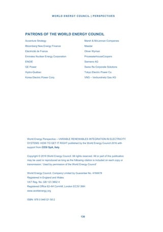 WORLD ENERGY COUNCIL | PERSPECTIVES
136136
PATRONS OF THE WORLD ENERGY COUNCIL
Accenture Strategy Marsh & McLennan Companies
Bloomberg New Energy Finance Masdar
Electricité de France Oliver Wyman
Emirates Nuclear Energy Corporation PricewaterhouseCoopers
ENGIE Siemens AG
GE Power Swiss Re Corporate Solutions
Hydro-Québec Tokyo Electric Power Co.
Korea Electric Power Corp. VNG – Verbundnetz Gas AG
World Energy Perspective – VARIABLE RENEWABLES INTEGRATION IN ELECTRICITY
SYSTEMS: HOW TO GET IT RIGHT published by the World Energy Council 2016 with
support from CESI SpA, Italy
Copyright © 2016 World Energy Council. All rights reserved. All or part of this publication
may be used or reproduced as long as the following citation is included on each copy or
transmission: ‘Used by permission of the World Energy Council’
World Energy Council, Company Limited by Guarantee No. 4184478
Registered in England and Wales
VAT Reg. No. GB 123 3802 4
Registered Office 62–64 Cornhill, London EC3V 3NH
www.worldenergy.org
ISBN: 978 0 946121 50 2
 
