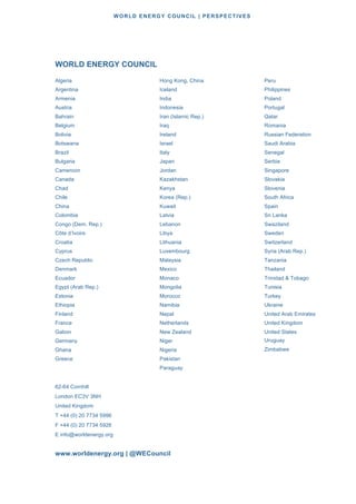 WORLD ENERGY COUNCIL | PERSPECTIVES
138138
WORLD ENERGY COUNCIL
Algeria
Argentina
Armenia
Austria
Bahrain
Belgium
Bolivia
Botswana
Brazil
Bulgaria
Cameroon
Canada
Chad
Chile
China
Colombia
Congo (Dem. Rep.)
Côte d’Ivoire
Croatia
Cyprus
Czech Republic
Denmark
Ecuador
Egypt (Arab Rep.)
Estonia
Ethiopia
Finland
France
Gabon
Germany
Ghana
Greece
Hong Kong, China
Iceland
India
Indonesia
Iran (Islamic Rep.)
Iraq
Ireland
Israel
Italy
Japan
Jordan
Kazakhstan
Kenya
Korea (Rep.)
Kuwait
Latvia
Lebanon
Libya
Lithuania
Luxembourg
Malaysia
Mexico
Monaco
Mongolia
Morocco
Namibia
Nepal
Netherlands
New Zealand
Niger
Nigeria
Pakistan
Paraguay
Peru
Philippines
Poland
Portugal
Qatar
Romania
Russian Federation
Saudi Arabia
Senegal
Serbia
Singapore
Slovakia
Slovenia
South Africa
Spain
Sri Lanka
Swaziland
Sweden
Switzerland
Syria (Arab Rep.)
Tanzania
Thailand
Trinidad & Tobago
Tunisia
Turkey
Ukraine
United Arab Emirates
United Kingdom
United States
Uruguay
Zimbabwe
62-64 Cornhill
London EC3V 3NH
United Kingdom
T +44 (0) 20 7734 5996
F +44 (0) 20 7734 5926
E info@worldenergy.org
www.worldenergy.org | @WECouncil
 