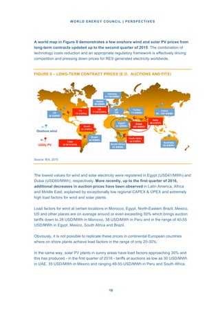 WORLD ENERGY COUNCIL | PERSPECTIVES
1818
A world map in Figure 8 demonstrates a few onshore wind and solar PV prices from
long-term contracts updated up to the second quarter of 2015. The combination of
technology costs reduction and an appropriate regulatory framework is effectively driving
competition and pressing down prices for RES generated electricity worldwide.
FIGURE 8 – LONG-TERM CONTRACT PRICES (E.G. AUCTIONS AND FITS)
Source: IEA, 2015
The lowest values for wind and solar electricity were registered in Egypt (USD41/MWh) and
Dubai (USD60/MWh), respectively. More recently, up to the first quarter of 2016,
additional decreases in auction prices have been observed in Latin America, Africa
and Middle East, explained by exceptionally low regional CAPEX & OPEX and extremely
high load factors for wind and solar plants.
Load factors for wind at certain locations in Morocco, Egypt, North-Eastern Brazil, Mexico,
US and other places are on average around or even exceeding 50% which brings auction
tariffs down to 28 USD/MWh in Morocco, 38 USD/MWh in Peru and in the range of 40-55
USD/MWh in Egypt, Mexico, South Africa and Brazil.
Obviously, it is not possible to replicate these prices in continental European countries
where on shore plants achieve load factors in the range of only 20-30%.
In the same way, solar PV plants in sunny areas have load factors approaching 30% and
this has produced - in the first quarter of 2016 - tariffs at auctions as low as 30 USD/MWh
in UAE, 35 USD/MWh in Mexico and ranging 48-55 USD/MWh in Peru and South Africa.
 
