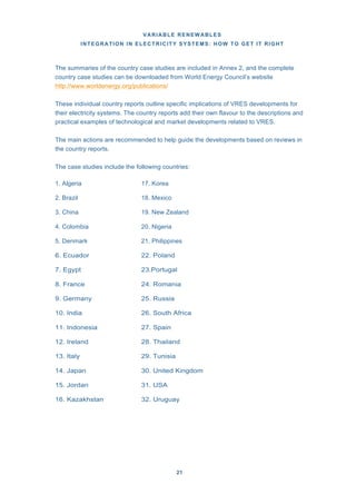 VARIABLE RENEWABLES
INTEGRATION IN ELECTRICITY SYSTEMS: HOW TO GET IT RIGHT
21
The summaries of the country case studies are included in Annex 2, and the complete
country case studies can be downloaded from World Energy Council’s website
http://www.worldenergy.org/publications/
These individual country reports outline specific implications of VRES developments for
their electricity systems. The country reports add their own flavour to the descriptions and
practical examples of technological and market developments related to VRES.
The main actions are recommended to help guide the developments based on reviews in
the country reports.
The case studies include the following countries:
1. Algeria 17. Korea
2. Brazil 18. Mexico
3. China 19. New Zealand
4. Colombia 20. Nigeria
5. Denmark 21. Philippines
6. Ecuador 22. Poland
7. Egypt 23.Portugal
8. France 24. Romania
9. Germany 25. Russia
10. India 26. South Africa
11. Indonesia 27. Spain
12. Ireland 28. Thailand
13. Italy 29. Tunisia
14. Japan 30. United Kingdom
15. Jordan 31. USA
16. Kazakhstan 32. Uruguay
 