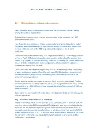 WORLD ENERGY COUNCIL | PERSPECTIVES
2626
2.2 RES regulations, policies and economics
VRES regulation and policies present differences in the 32 Countries, but VRES enjoy
priority of dispatch in most of them.
The use of various support and incentive schemes has a strong impact on the VRES
development and success.
New Zealand is an exception, as it has a unique market arrangement based on a carbon
price which avoid incentives to RES, combined with a nodal price that takes into account
eventual additional costs on the T&D (e.g. losses and congestion) due to plants
localization.
Financial incentives have been widely used for promotion of VRES. The most popular form
is Feed in Tariffs (FIT) that are in used in many countries and are fixed for specified time
periods (e.g. 20 years in Germany and Italy). The costs incurred by this system are typically
passed on to the end-consumer. Some energy intensive businesses and production
processes are exempt from this levy.
Green Certificates have been or are presently used in a number of countries. The quantity
of green certificates is usually different for each type of RES technology, where electricity
suppliers must each year purchase a number of green certificates proportional to the
amount of electricity produced.
Tender auctions are becoming more widespread. Other incentives used include Feed-in-
Premiums, tax credits and a levy on fossil fuels (e.g. oil in Algeria and coal in India). India’s
coal tax charge is 1.10 USD/tonne of coal, equivalent to a tax of approximately 1 USD per
tonne of emitted CO2.
Below some key examples from Country Cases have been reported to provide a flavour on
different approaches.
Italy – Reduction and withdrawal of incentives
Incentives for VRES in Italy used to consider Green Certificates, FIT, FI premium tariff. PV
incentives introduced in 2005 amounted to 450 €/MWh and were among the highest in the
world and this resulted in an impressive growth in new installations over a few years. As
soon as the incentives were drastically reduced or withdrawn, the annual growth of VRES
slowed down from 10 GW in 2011 to around 0.5 GW of new capacity additions in 2015.Now
there are only auctions for very reduced global yearly capacity of large plants and tax
deductions for small plants.
 