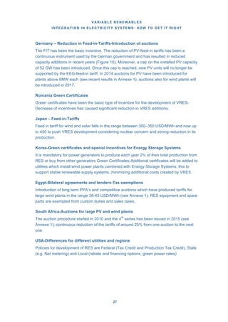 VARIABLE RENEWABLES
INTEGRATION IN ELECTRICITY SYSTEMS: HOW TO GET IT RIGHT
27
Germany – Reduction in Feed-in-Tariffs-Introduction of auctions
The FIT has been the basic incentive. The reduction of PV-feed-in tariffs has been a
continuous instrument used by the German government and has resulted in reduced
capacity additions in recent years (Figure 10). Moreover, a cap on the installed PV capacity
of 52 GW has been introduced. Once this cap is reached, new PV units will no longer be
supported by the EEG-feed-in tariff. In 2014 auctions for PV have been introduced for
plants above 6MW each (see recent results in Annexe 1); auctions also for wind plants will
be introduced in 2017.
Romania Green Certificates
Green certificates have been the basic type of incentive for the development of VRES-
Decrease of incentives has caused significant reduction in VRES additions.
Japan – Feed-in-Tariffs
Feed in tariff for wind and solar falls in the range between 300–350 USD/MWh and now up
to 450 to push VRES development considering nuclear concern and strong reduction in its
production.
Korea-Green certificates and special incentives for Energy Storage Systems
It is mandatory for power generators to produce each year 2% of their total production from
RES or buy from other generators Green Certificates-Additional certificates will be added to
utilities which install wind power plants combined with Energy Storage Systems; this to
support stable renewable supply systems, minimizing additional costs created by VRES.
Egypt-Bilateral agreements and tenders-Tax exemptions
Introduction of long term PPA’s and competitive auctions which have produced tariffs for
large wind plants in the range 38-45 USD/MWh (see Annexe 1). RES equipment and spare
parts are exempted from custom duties and sales taxes.
South Africa-Auctions for large PV and wind plants
The auction procedure started in 2010 and the 4th
series has been issued in 2015 (see
Annexe 1); continuous reduction of the tariffs of around 25% from one auction to the next
one.
USA-Differences for different utilities and regions
Policies for development of RES are Federal (Tax Credit and Production Tax Credit), State
(e.g. Net metering) and Local (rebate and financing options, green power rates)
 