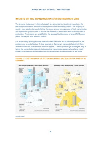 WORLD ENERGY COUNCIL | PERSPECTIVES
3636
IMPACTS ON THE TRANSMISSION AND DISTRIBUTION GRID
The growing challenges in electricity supply are accompanied by strong impacts on the
electricity transmission and distribution systems of the studied countries. The majority of
country case studies demonstrate that there was a need for expansion of both transmission
and distribution grids in order to reduce the bottlenecks associated with increasing VRES
production. The impacts are amplified by the geographical locations of large VRES power
plants, usually far from demand centres.
It is worth noting that appropriate selection of RES location would definitely minimize the
problem and is cost effective. A clear example is Germany’s transport of electricity from
North to South and vice versa as shown in Figure 17 which poses huge challenges. Italy is
facing the same challenges with its longitudinal transmission system where large newly
built RES installations are located in the South whilst the main demand is in the North.
FIGURE 17 – DISTRIBUTION OF 2012 GERMAN WIND AND SOLAR PV CAPACITY IN
GERMANY
Source: BDEW
 