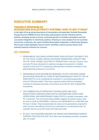 WORLD ENERGY COUNCIL | PERSPECTIVES
22
EXECUTIVE SUMMARY
VARIABLE RENEWABLES
INTEGRATION IN ELECTRICITY SYSTEMS: HOW TO GET IT RIGHT
In the light of the growing importance of renewables and especially Variable Renewable
Energy Sources (VRES) all over the world, policymakers and the industry need to
address emerging issues to ensure continued growth of variable renewables and their
successful integration in electricity systems. Drawing on case studies from 32 countries
across five continents, the report Variable Renewables Integration in Electricity Systems:
How to get it right highlights lessons learnt, identifies critical success factors and
extracts practical solutions for success.
KEY FINDINGS
1. RENEWABLES, INCLUDING HYDROPOWER, NOW ACCOUNT FOR ABOUT 30%
OF THE TOTAL GLOBAL INSTALLED POWER GENERATING CAPACITY AND
23% OF TOTAL GLOBAL ELECTRICITY PRODUCTION. In the last 10 years, wind
and solar PV have witnessed an explosive average annual growth in installed
capacity of 23% and 51% respectively, although their combined contribution to the
global electricity production is around 4%.
2. RENEWABLES HAVE BECOME BIG BUSINESS: IN 2015 A RECORD USD286
BILLION WAS INVESTED IN 154GW OF NEW RENEWABLES CAPACITY (76% IN
WIND AND PV), by far overtaking the investment in conventional generation to
which 97 GW were added. There was a general market shift from developed
countries to emerging economies. China alone accounted for 36% of global RES
investments.
3. THE COMBINATION OF IMPROVING TECHNOLOGIES AND COST
REDUCTIONS IS DRIVING DOWN CAPITAL EXPENDITURE (CAPEX) AND
OPERATIONAL AND MAINTENANCE (O&M) COSTS of variable renewables, solar
PV in particular. The most recent data available suggests the lowest auction value
for wind is a tariff of USD28/MWh in Morocco and USD30/MWh for an 800 MW solar
PV plant in Dubai. These exceptionally low values cannot generally be projected to
other countries with different wind and sun load factors (in continental Europe, for
example, they are up to 50% lower) and high local costs.
4. BY 2015, 164 COUNTRIES AROUND THE WORLD HAD RENEWABLE ENERGY
SUPPORT POLICIES IN PLACE: 95 of them were developing countries, compared
with 15 in 2005.
 