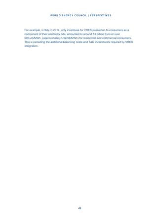 WORLD ENERGY COUNCIL | PERSPECTIVES
4242
For example, in Italy in 2014, only incentives for VRES passed on to consumers as a
component of their electricity bills, amounted to around 13 billion Euro or over
50Euro/MWh, (approximately USD58/MWh) for residential and commercial consumers.
This is excluding the additional balancing costs and T&D investments required by VRES
integration.
 