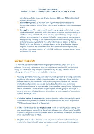 VARIABLE RENEWABLES
INTEGRATION IN ELECTRICITY SYSTEMS: HOW TO GET IT RIGHT
45
scheduling conflicts. Better coordination between DSOs and TSOs in liberalised
markets is mandatory.
7. Demand Response: i.e. the short-term adjustment of demand to address
temporary shortage or excess power from variable renewables, must be developed
further.
8. Energy Storage: The most established, although geographically limited, energy
storage technology is pumped hydro storage which requires transmission capacity
and takes a long time to build. There are many types of energy storage using
different technologies such as battery, flywheel or compressed air energy storage.
Energy storage can help to use load shifting, shorter-term balancing and fast-acting
instantaneous supply solutions. Type, characteristics and location of Battery
Electrical Storage Systems for instance depend on the type of service they are
required for and on the type and location of RES and conventional plants and
electricity transmission facilities to avoid T&D bottlenecks and up and down ramps
to conventional fleets.
MARKET REDESIGN
The market rules established before the large expansion of VRES now need to be
adjusted. The energy market alone does not provide price signals which are sufficiently
strong and effective for long-term planning and security of supply. Effective market
redesign practices until now have included the following:
1. Capacity payments: Capacity payments remunerate generators for being available to
participate in the energy markets. Capacity markets can take many forms, including
bilateral contracts and centralised auctions run by system operators who clear the
market. Capacity markets are needed to provide sufficient revenue and ensure
reliability where reliance on energy market revenues alone may not cover the long-term
cost of generation. This issue is the subject of great debates going on in Europe. In
general, an energy only based market is insufficient to ensure security of supply in the
systems with large VRES.
2. Emission Trading Scheme revision: an appropriate price for carbon emission would
support the deployment of low carbon technologies lowering the needs for generous
VRES incentives and priority of dispatching.
3. Faster scheduling of the electricity market: hourly and sub-hourly scheduling, with
due consideration to conventional plants limits, allows a more efficient use of available
transmission / generation capacity, lower reserve requirements thanks to a shorter and
more accurate forecast of VRES.
4. Negative market price: Negative prices are price signals on the wholesale power
market when highly inflexible power generation meets low demand. Inflexible power
 