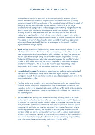 WORLD ENERGY COUNCIL | PERSPECTIVES
4646
generating units cannot be shut down and restarted in a quick and cost-efficient
manner. In certain circumstances, negative prices indicate the advance of coming
sudden oversupply and the urgent need for the operators to deal with this oversupply of
energy by sending relevant market signals to reduce production. At this stage,
generators have to compare their costs of stopping and restarting their plants with the
costs of selling their energy at a negative price (which means paying instead of
receiving money). If their generation units are sufficiently flexible, they will stop
producing for a period of time which will prevent or buffer the negative price on the
wholesale market and ease the pressure on the grid. In France, Germany and Austria
this practice is already in place, thus the prices can fall below zero. An appropriate
adjustment of incentive to VRES should be re-analysed in this specific condition.
(Again, refer to e-storage report).
5. Nodal pricing: is a method of determining prices in which market clearing prices are
calculated for a number of locations on the transmission grid nodes. The price at each
node represents the local value of energy, which includes the cost of the energy, but
also the cost of delivering it, taking into account losses and congestions. The New
Zealand and US experiences with nodal pricing demonstrate the benefit of a better
location of RES power plants and the smooth integration of intermittent renewable
generation technologies. This is one of the incentive tools that can help select
appropriately RES location. The same could be applied to local auctions.
6. Larger balancing areas: Consolidating balancing areas and sharing the variability of
the VRES and load forecast errors across a broader region provides a natural
aggregation impact. There are strong benefits to consolidation/coordination even in the
absence of wind and solar.
7. Pooling: unlike wind variability, some aspects of solar variability are predictable (for
example, sunrise and sunset). Other aspects, such as intermittent cloud cover, are
much less so. However, aggregating the bids of different VRES plants on the electricity
market can lead to a reduction in overall variability and thus reduce the forecast error
and balancing costs.
8. Ancillary services: An important aspect of balancing is the approach to procuring
ancillary services. Ancillary services refer to a range of functions which TSOs contract
so that they can guarantee system security. These include black start capability (the
ability to restart a grid following a blackout); frequency response (to maintain system
frequency with automatic and very fast responses); fast reserve (which can provide
additional power when needed); the provision of reactive power and various other
services. VRES can provide some ancillary services such as voltage reactive power
regulation and using new inverters technology can provide services also in absence of
sun and wind, see for example, New Zealand. In any case balancing responsibilities
have to be shared fairly among market participants including VRES
 