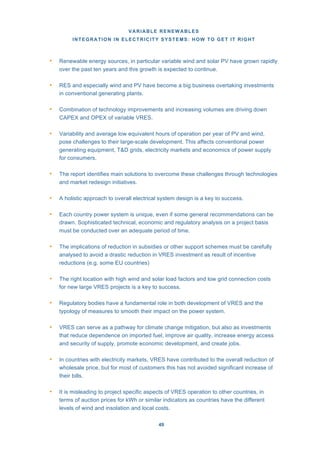 VARIABLE RENEWABLES
INTEGRATION IN ELECTRICITY SYSTEMS: HOW TO GET IT RIGHT
49
• Renewable energy sources, in particular variable wind and solar PV have grown rapidly
over the past ten years and this growth is expected to continue.
• RES and especially wind and PV have become a big business overtaking investments
in conventional generating plants.
• Combination of technology improvements and increasing volumes are driving down
CAPEX and OPEX of variable VRES.
• Variability and average low equivalent hours of operation per year of PV and wind,
pose challenges to their large-scale development. This affects conventional power
generating equipment, T&D grids, electricity markets and economics of power supply
for consumers.
• The report identifies main solutions to overcome these challenges through technologies
and market redesign initiatives.
• A holistic approach to overall electrical system design is a key to success.
• Each country power system is unique, even if some general recommendations can be
drawn. Sophisticated technical, economic and regulatory analysis on a project basis
must be conducted over an adequate period of time.
• The implications of reduction in subsidies or other support schemes must be carefully
analysed to avoid a drastic reduction in VRES investment as result of incentive
reductions (e.g. some EU countries)
• The right location with high wind and solar load factors and low grid connection costs
for new large VRES projects is a key to success.
• Regulatory bodies have a fundamental role in both development of VRES and the
typology of measures to smooth their impact on the power system.
• VRES can serve as a pathway for climate change mitigation, but also as investments
that reduce dependence on imported fuel, improve air quality, increase energy access
and security of supply, promote economic development, and create jobs.
• In countries with electricity markets, VRES have contributed to the overall reduction of
wholesale price, but for most of customers this has not avoided significant increase of
their bills.
• It is misleading to project specific aspects of VRES operation to other countries, in
terms of auction prices for kWh or similar indicators as countries have the different
levels of wind and insolation and local costs.
 