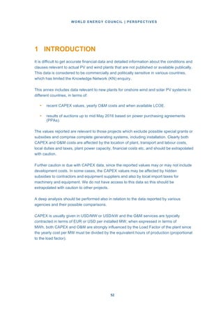 WORLD ENERGY COUNCIL | PERSPECTIVES
5252
1 INTRODUCTION
It is difficult to get accurate financial data and detailed information about the conditions and
clauses relevant to actual PV and wind plants that are not published or available publically.
This data is considered to be commercially and politically sensitive in various countries,
which has limited the Knowledge Network (KN) enquiry.
This annex includes data relevant to new plants for onshore wind and solar PV systems in
different countries, in terms of:
• recent CAPEX values, yearly O&M costs and when available LCOE.
• results of auctions up to mid May 2016 based on power purchasing agreements
(PPAs).
The values reported are relevant to those projects which exclude possible special grants or
subsidies and comprise complete generating systems, including installation. Clearly both
CAPEX and O&M costs are affected by the location of plant, transport and labour costs,
local duties and taxes, plant power capacity, financial costs etc. and should be extrapolated
with caution.
Further caution is due with CAPEX data, since the reported values may or may not include
development costs. In some cases, the CAPEX values may be affected by hidden
subsidies to contractors and equipment suppliers and also by local import taxes for
machinery and equipment. We do not have access to this data so this should be
extrapolated with caution to other projects.
A deep analysis should be performed also in relation to the data reported by various
agencies and their possible comparisons.
CAPEX is usually given in USD/MW or USD/kW and the O&M services are typically
contracted in terms of EUR or USD per installed MW; when expressed in terms of
MWh, both CAPEX and O&M are strongly influenced by the Load Factor of the plant since
the yearly cost per MW must be divided by the equivalent hours of production (proportional
to the load factor).
 
