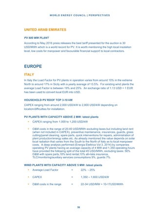 WORLD ENERGY COUNCIL | PERSPECTIVES
5656
UNITED ARAB EMIRATES
PV 800 MW PLANT
According to May 2016 press releases the best tariff presented for the auction is 30
USD/MWh which is a world record for PV. It is worth mentioning the high local insolation
level, low costs for manpower and favourable financial support to local contractors.
EUROPE
ITALY
In Italy the Load Factor for PV plants in operation varies from around 10% in the extreme
North to around 17% in Sicily with a yearly average of 13.5%. For existing wind plants the
average Load Factor is between 19% and 25%. An exchange ratio of 1.13 USD = 1 EUR
has been used to convert local EUR into USD.
HOUSEHOLD PV ROOF TOP 3-10 kW
CAPEX ranging from around 2,000 USD/kW to 2,800 USD/kW depending on
location/difficulties for installation.
PV PLANTS WITH CAPACITY ABOVE 2 MW: latest plants
• CAPEX ranging from 1,000 to 1,200 USD/kW
• O&M costs in the range of 20-40 USD/MWh excluding taxes but including land rent
(when not included in CAPEX), preventive maintenance, insurances, guards, grass
cutting/panel cleaning, spare parts, quick interventions for repairs, administration of
plant production/energy sales etc. As already mentioned the value depends on solar
local radiation that varies from the South to the North of Italy as to local manpower
costs. A deep analysis performed (Energia Elettrica Vol 3, 2014) by companies
operating PV plants having an average capacity of 4 MW and 1,350 operating hours
have provided the following split of the total 45 USD/MWh, excluding taxes: 56%
O&M with spare parts,18% land rental,10% all-risks insurance,
TLC/monitoring/auxiliary services consumptions 9%, guards 7%.
WIND PLANTS WITH CAPACITY ABOVE 5 MW: latest plants
• Average Load Factor = 22% - 25%
• CAPEX = 1,350 – 1,600 USD/kW
• O&M costs in the range = 22-34 USD/MW = 10-17USD/MWh
 