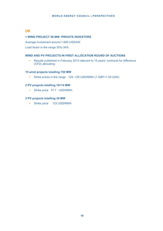 WORLD ENERGY COUNCIL | PERSPECTIVES
5858
UK
1 WIND PROJECT 50 MW -PRIVATE INVESTORS
Average investment around 1,600 USD/kW
Load factor in the range 30%-34%
WIND AND PV PROJECTS IN FIRST ALLOCATION ROUND OF AUCTIONS
• Results published in February 2015 relevant to 15 years’ contracts for difference
(CFD) allocating:
15 wind projects totalling 750 MW
• Strike prices in the range 124- 128 USD/MWh (1 GBP=1.55 USD)
2 PV projects totalling 19+14 MW
• Strike price 77.7 USD/MWh
3 PV projects totalling 39 MW
• Strike price 123 USD/MWh
 